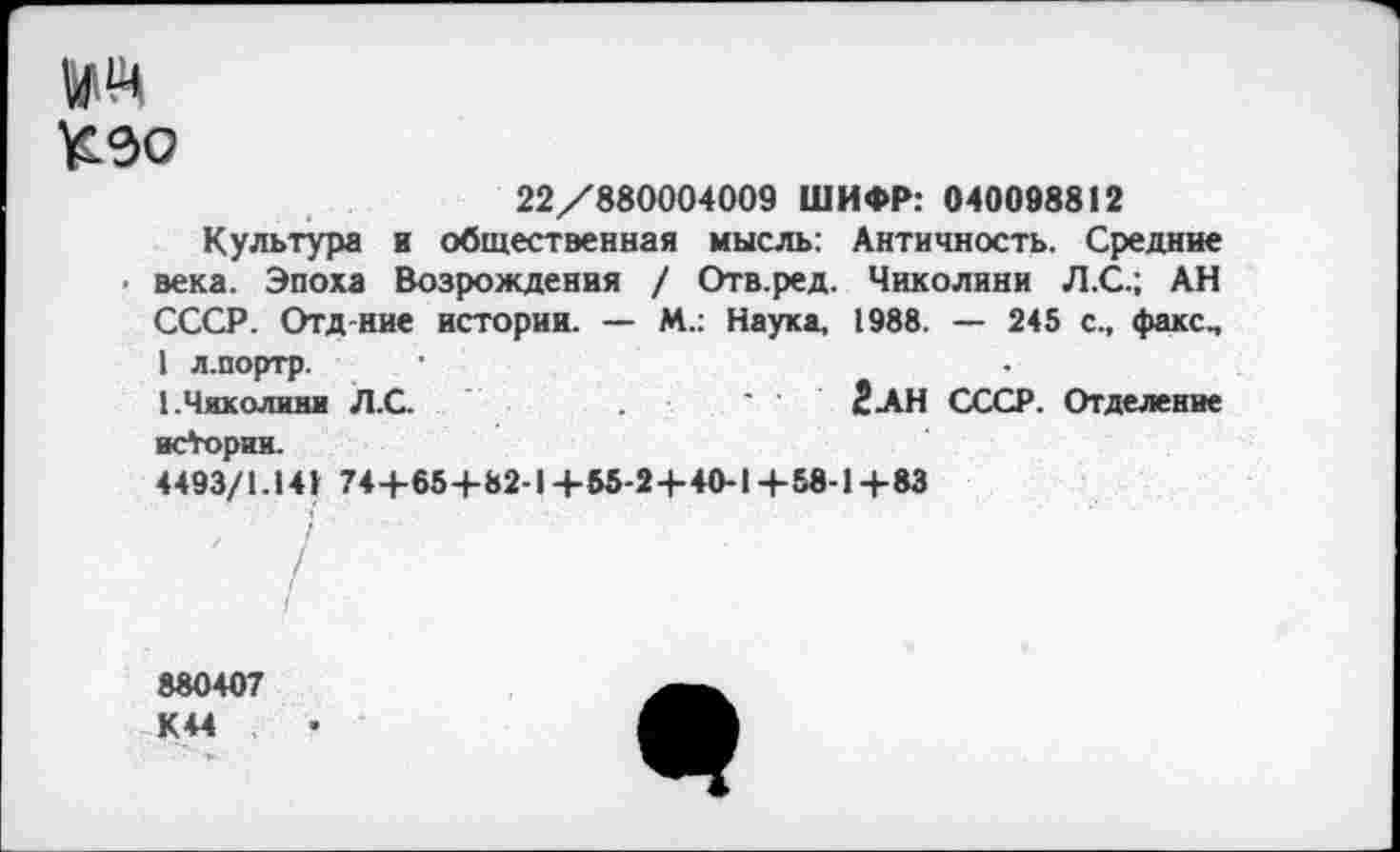 ﻿№
КЭО
22/880004009 ШИФР: 040098812
Культура и общественная мысль: Античность. Средние • века. Эпоха Возрождения / Отв.ред. Чиколини Л.С.; АН СССР. Отд-ние истории. — М.: Наука, 1988. — 245 с., факс., 1 л.портр.
1.Чиколини Л.С.	' '	2АН СССР. Отделение
истории.
4493/1.141 744-65+82-1+55-24-40-1+58-1+83
880407 К44